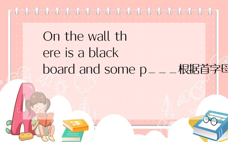 On the wall there is a blackboard and some p___根据首字母填空,首字母是P,填最后的一到横线即可!