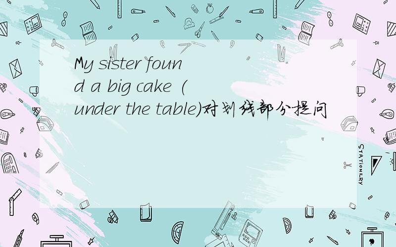 My sister found a big cake (under the table)对划线部分提问
