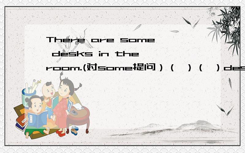 There are some desks in the room.(对some提问）（ ）（ ）desks（ ）（ ）in the room?