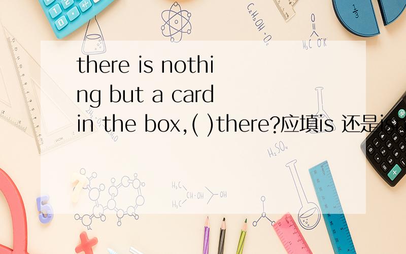 there is nothing but a card in the box,( )there?应填is 还是isn't说明理由