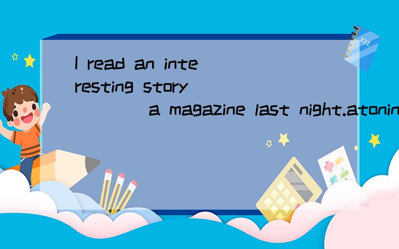 I read an interesting story ____a magazine last night.atoninunder