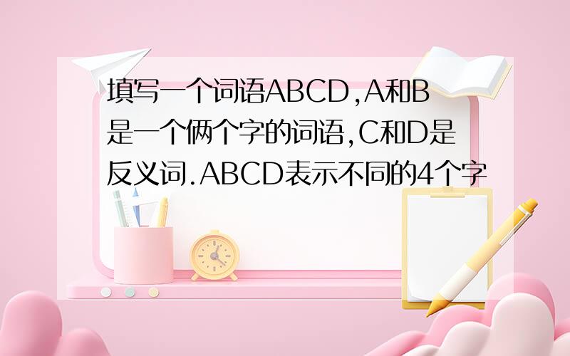 填写一个词语ABCD,A和B是一个俩个字的词语,C和D是反义词.ABCD表示不同的4个字