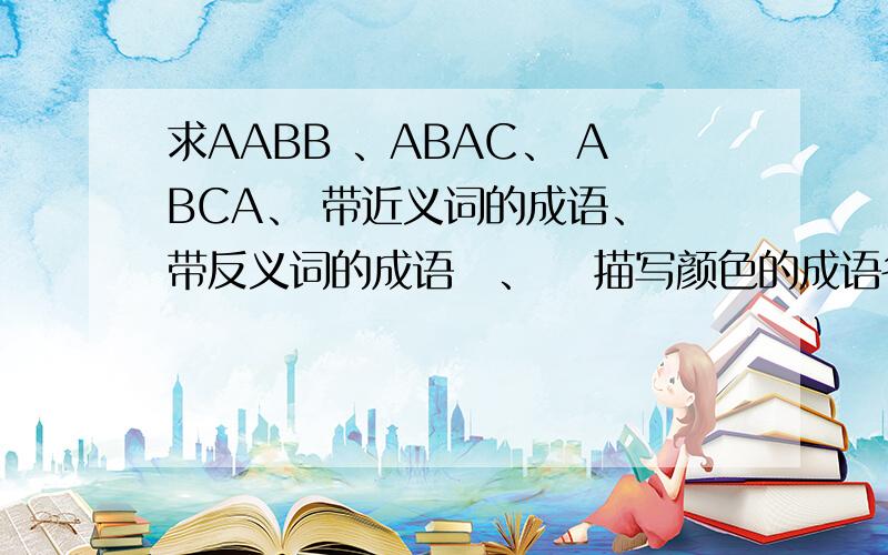 求AABB 、ABAC、 ABCA、 带近义词的成语、 带反义词的成语 、  描写颜色的成语各5个