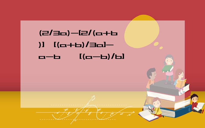(2/3a)-[2/(a+b)]{[(a+b)/3a]-a-b}÷[(a-b)/b]
