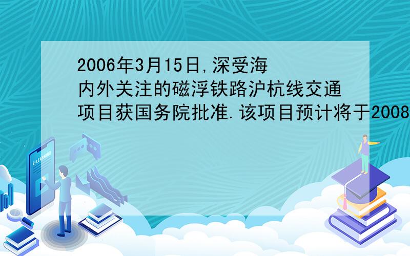 2006年3月15日,深受海内外关注的磁浮铁路沪杭线交通项目获国务院批准.该项目预计将于2008年建成,建成后,上海至杭州的铁路运行路程将由目前的200千米缩短至175千米,磁浮列车的设计速度是现