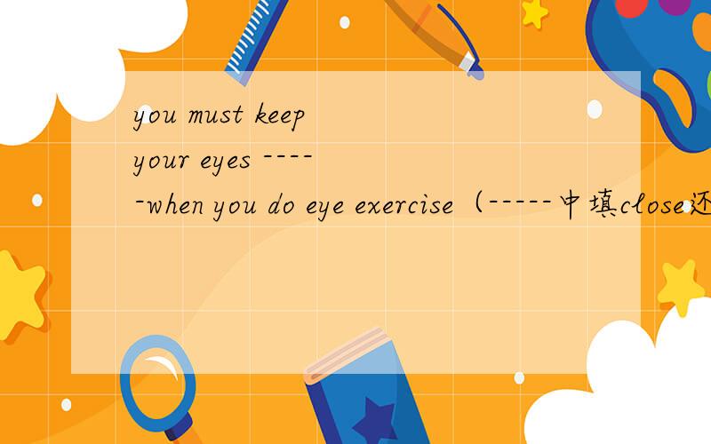 you must keep your eyes -----when you do eye exercise（-----中填close还是closed）并说说为什么