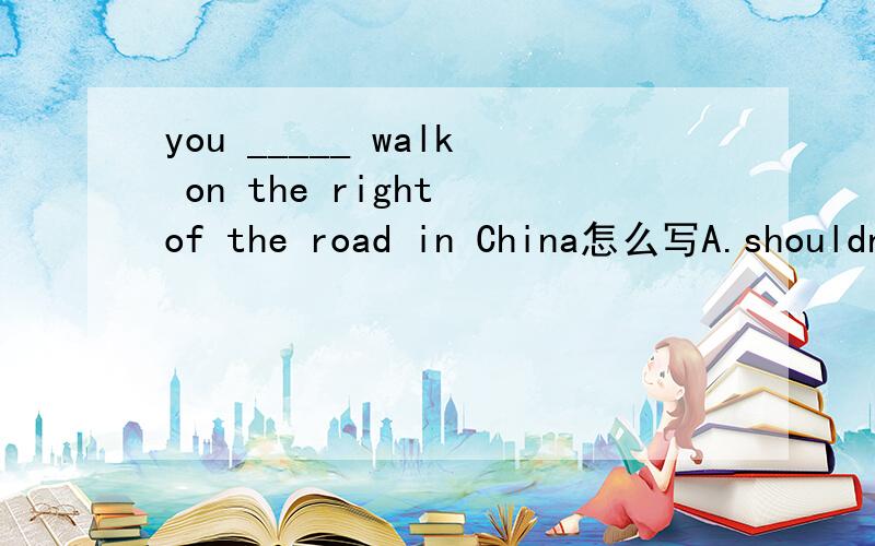 you _____ walk on the right of the road in China怎么写A.shouldn't B.should C.needn't D.mustn't