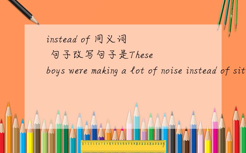 instead of 同义词 句子改写句子是These boys were making a lot of noise instead of sitting quietly改写同义句These boys were making a lot of noise ______ ______ _______ quitely