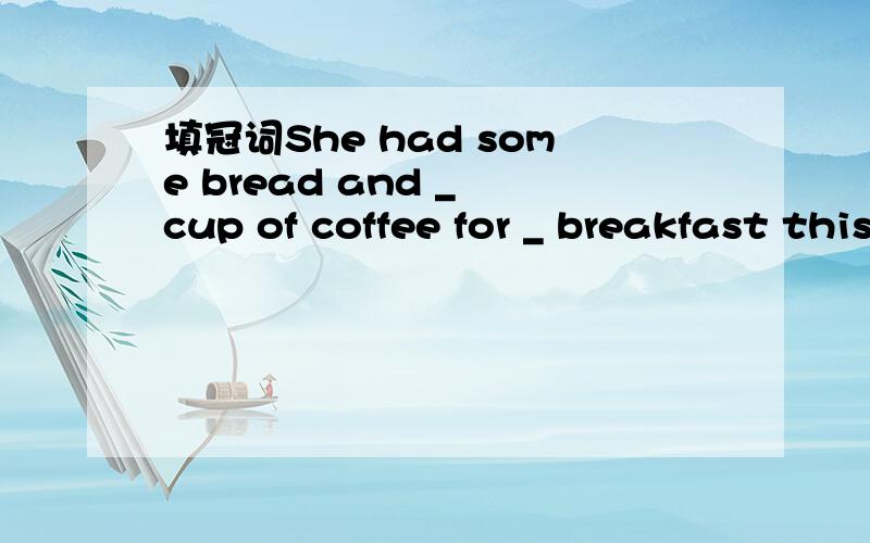 填冠词She had some bread and _ cup of coffee for _ breakfast this morning.