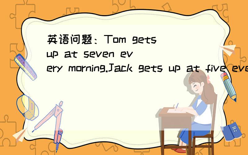 英语问题：Tom gets up at seven every morning.Jack gets up at five evey morning.同义句转换