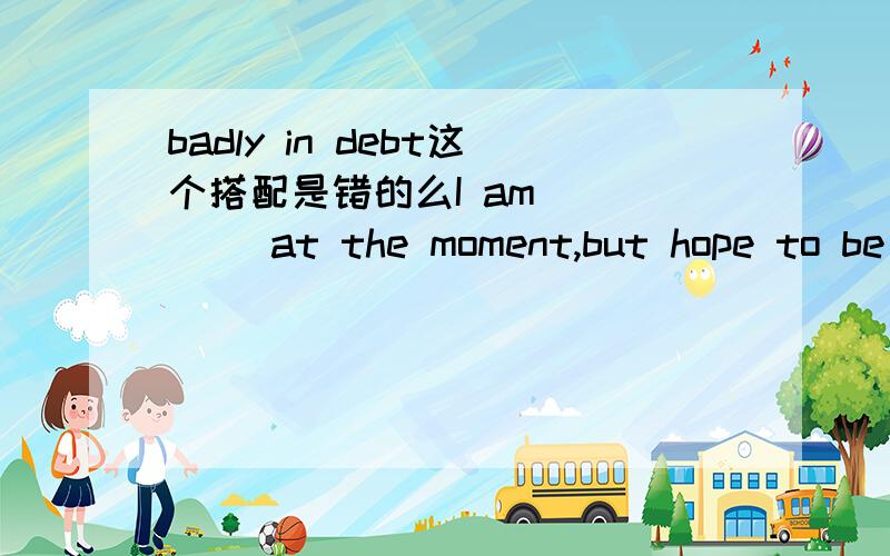 badly in debt这个搭配是错的么I am ____ at the moment,but hope to be ___A.heavily in debt,out of debt B.badly in debt,out of debt这题为什么选A?我觉得b 也没错吧