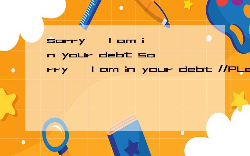 sorry … I am in your debt sorry … I am in your debt //PLease forget me ,thank you P