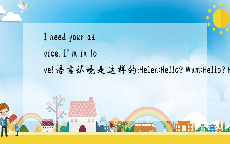 I need your advice.I’m in love!语言环境是这样的：Helen:Hello?Mum:Hello?Helen?It's mum here.How are you my dear?Studying hard?You know how much your degree means to your father and me.Helen:I was studying before you phoned me!Listen,I need