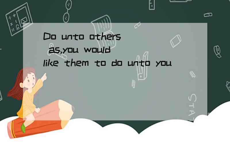 Do unto others as,you would like them to do unto you