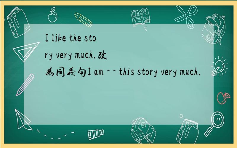 I like the story very much.改为同义句I am - - this story very much.