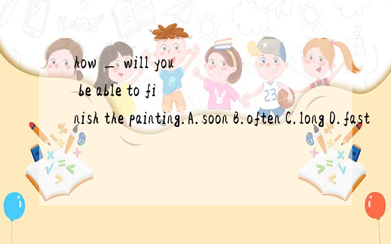 how _ will you be able to finish the painting.A.soon B.often C.long D.fast