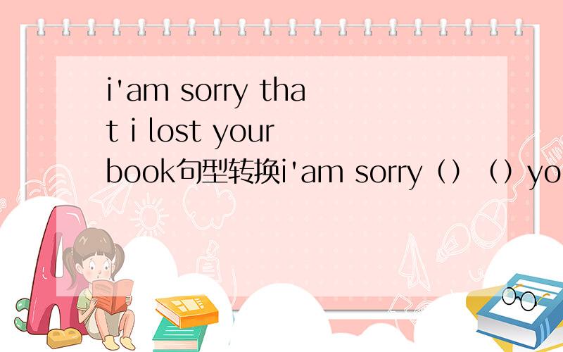 i'am sorry that i lost your book句型转换i'am sorry（）（）your book