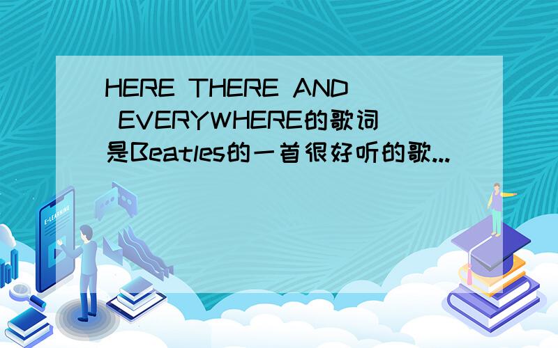 HERE THERE AND EVERYWHERE的歌词是Beatles的一首很好听的歌...