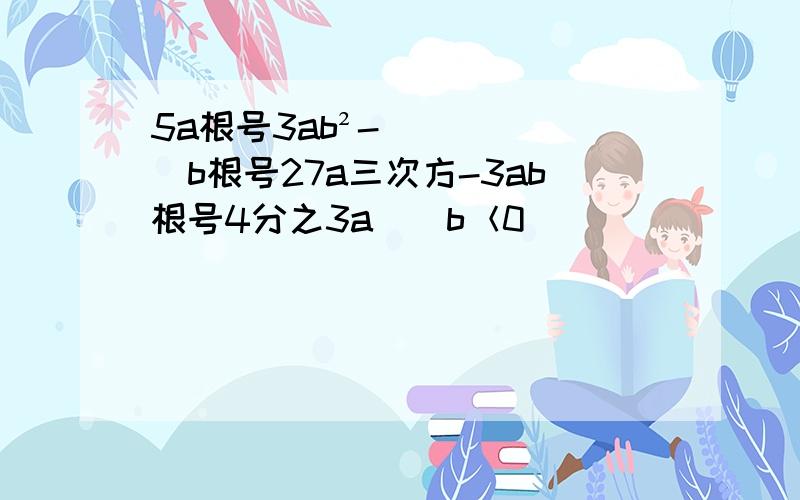 5a根号3ab²-(b根号27a三次方-3ab根号4分之3a)(b＜0)