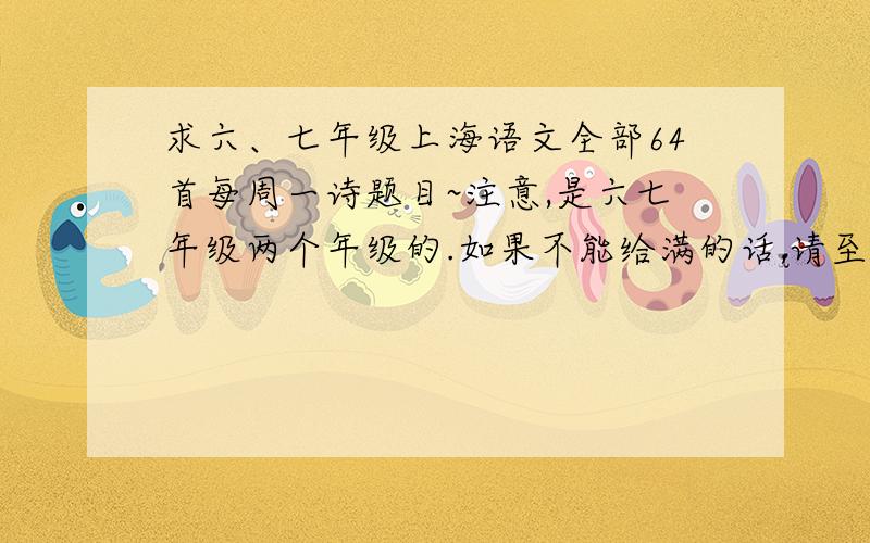 求六、七年级上海语文全部64首每周一诗题目~注意,是六七年级两个年级的.如果不能给满的话,请至少给一个学期的……总之谢谢了……~现在只需要七年级下学期的……谢谢TAT