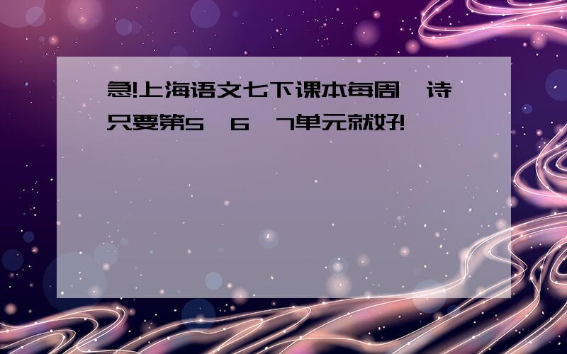 急!上海语文七下课本每周一诗只要第5、6、7单元就好!