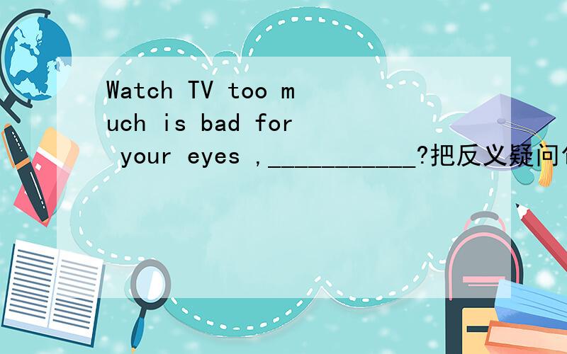 Watch TV too much is bad for your eyes ,___________?把反义疑问句补充完整.再讲下为什么.