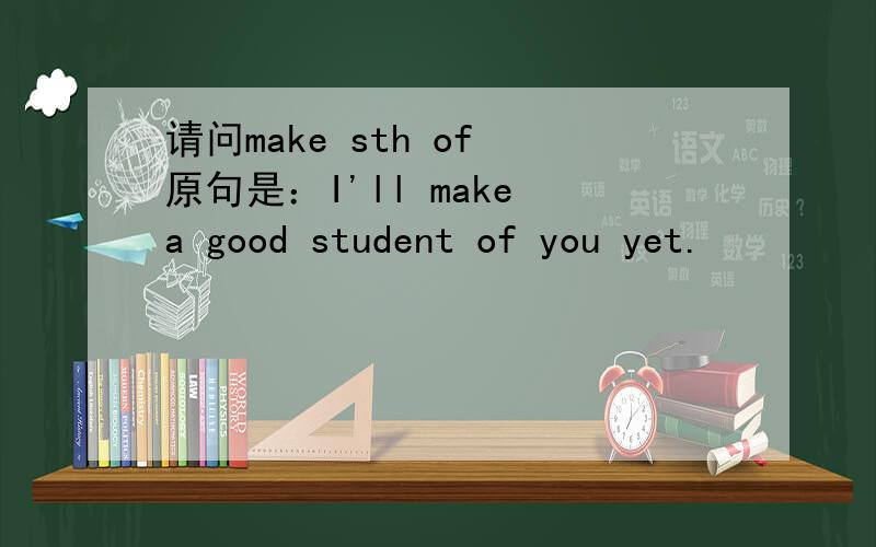 请问make sth of 原句是：I'll make a good student of you yet.