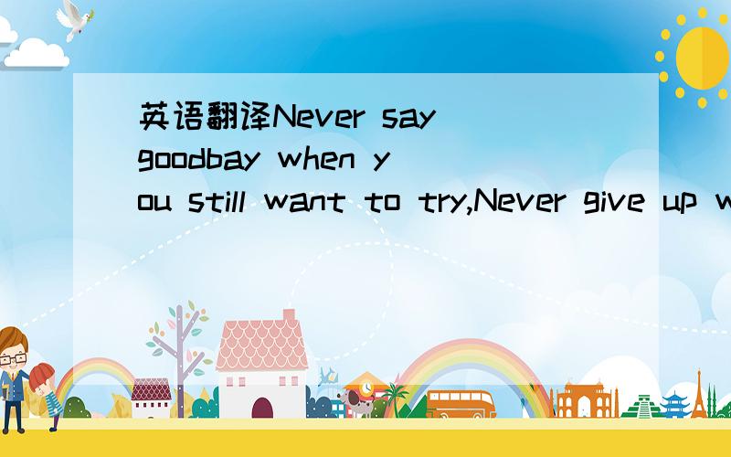 英语翻译Never say goodbay when you still want to try,Never give up when still feel
