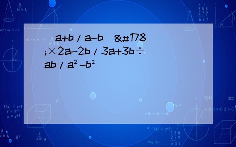(a+b/a-b)²×2a-2b/3a+3b÷ab/a²-b²