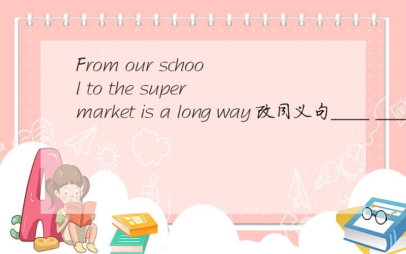From our school to the supermarket is a long way 改同义句____ ____ a long way from our school to the supermarket.