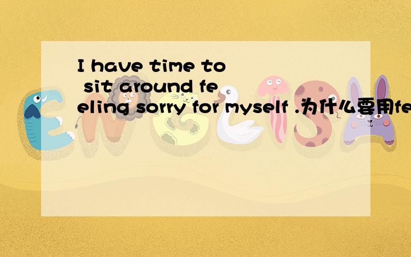 I have time to sit around feeling sorry for myself .为什么要用feeling 而不用to feel?