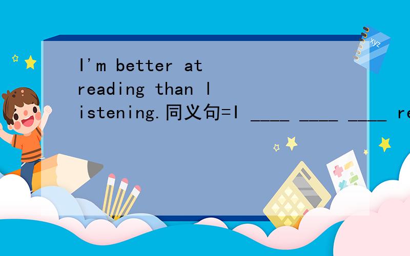 I'm better at reading than listening.同义句=I ____ ____ ____ reading than listening.=____ _____ ____ ____ _____ _____.
