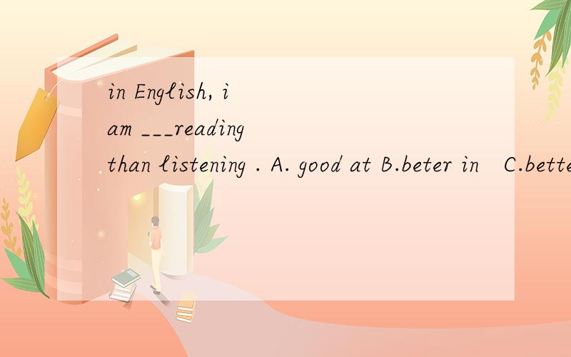 in English, i am ___reading than listening . A. good at B.beter in   C.better at