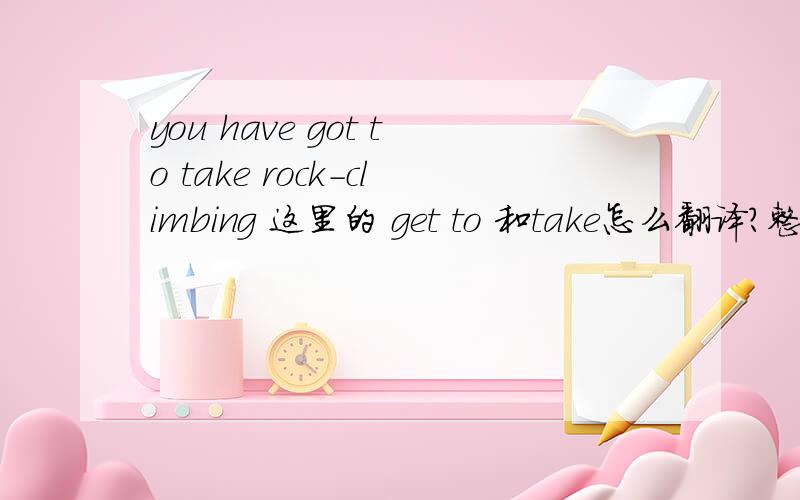 you have got to take rock-climbing 这里的 get to 和take怎么翻译?整句话的意思是什么
