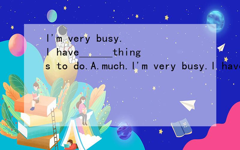 l'm very busy.l have＿＿＿things to do.A.much.l'm very busy.l have＿＿＿things to do.A.much.B.no.C.a lot.