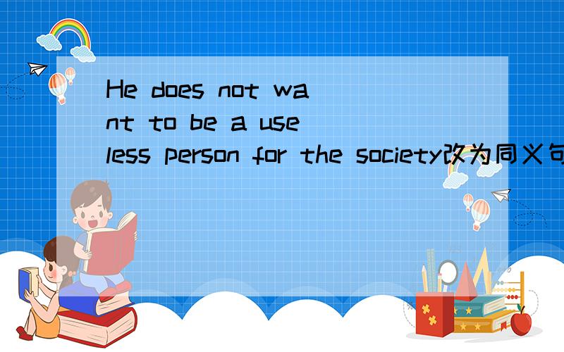 He does not want to be a useless person for the society改为同义句