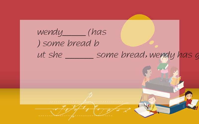 wendy_____(has) some bread but she ______ some bread,wendy has got some bread but she needs some bread,
