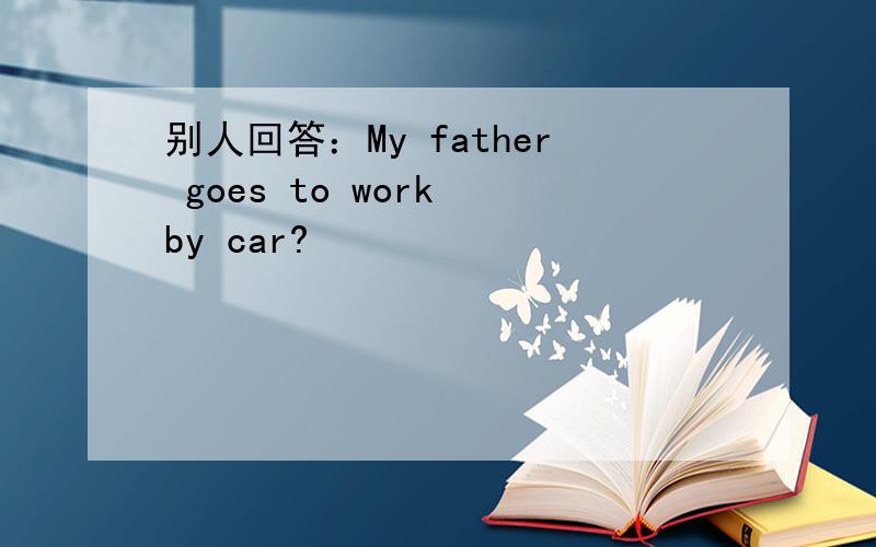 别人回答：My father goes to work by car?
