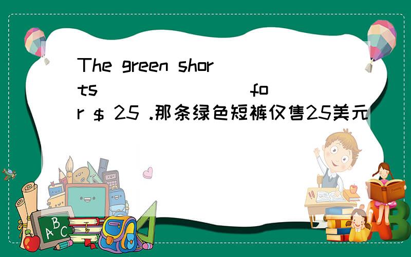 The green shorts （ ）（ ）（ ）for $ 25 .那条绿色短裤仅售25美元