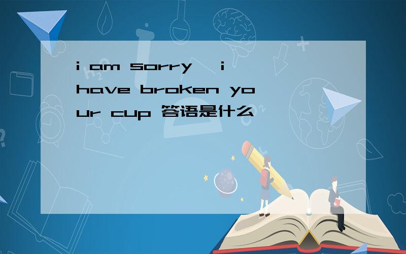 i am sorry ,i have broken your cup 答语是什么