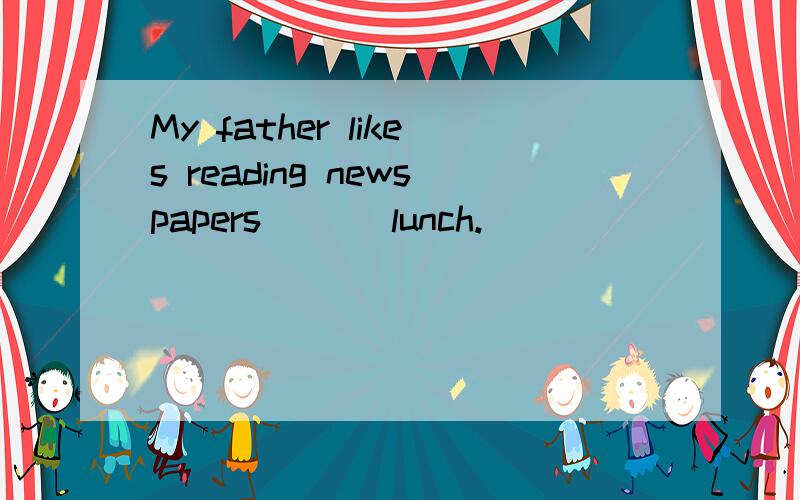 My father likes reading newspapers___ lunch.
