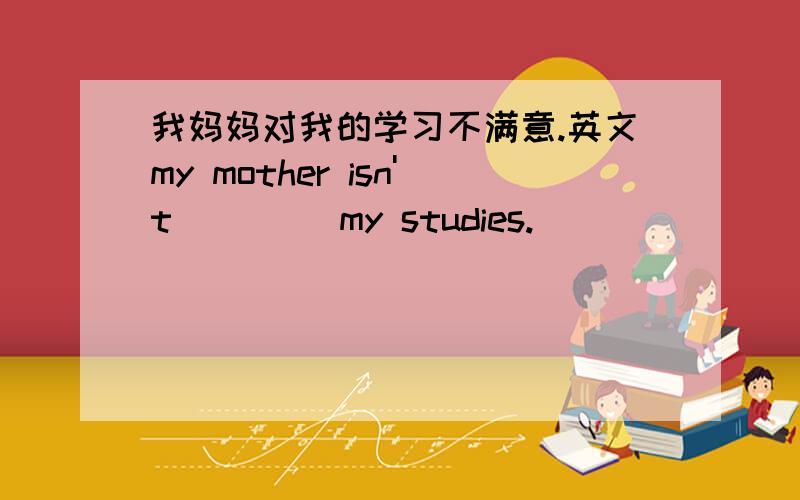 我妈妈对我的学习不满意.英文my mother isn't ()()my studies.