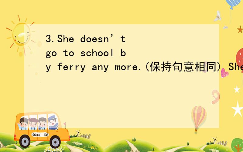 3.She doesn’t go to school by ferry any more.(保持句意相同) She __________ _________ __________ 3.She doesn’t go to school by ferry any more.(保持句意相同)She __________ _________ __________ to school by ferry.9.He played too many vid