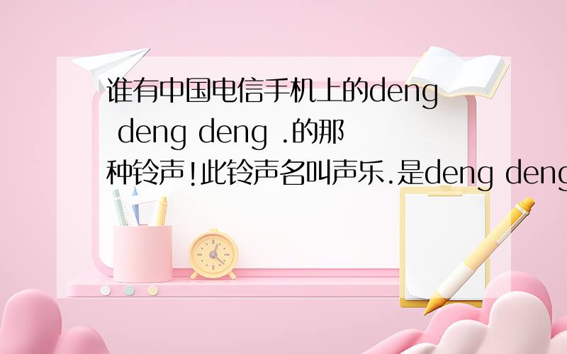 谁有中国电信手机上的deng deng deng .的那种铃声!此铃声名叫声乐.是deng deng deng deng .的那种调子!是电信手机上的,此手机俗称“小黑”.