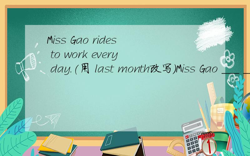Miss Gao rides to work every day.(用 last month改写)Miss Gao ___ ___ work ____ ____ last monthMiss Gao rides to work every day.(用 last month改写)Miss Gao ___ ___ work ____ ____ last month