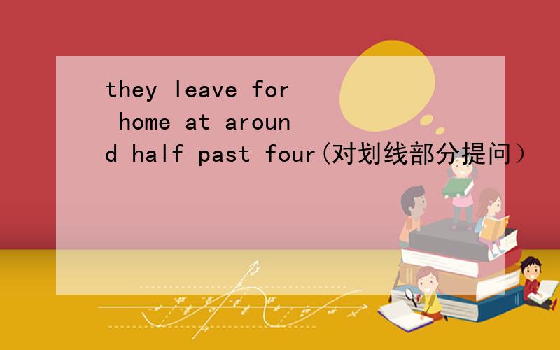 they leave for home at around half past four(对划线部分提问）