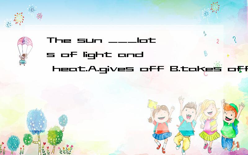 The sun ___lots of light and heat.A.gives off B.takes off C.turns off D.gets off