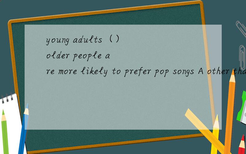 young adults（）older people are more likely to prefer pop songs A other than B more than C rather