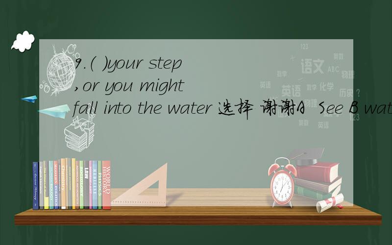 9.（ ）your step,or you might fall into the water 选择 谢谢A  See B watch  C miss  D  look at