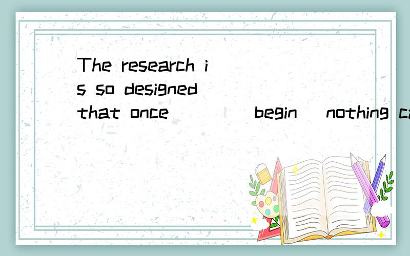 The research is so designed that once ___（begin ）nothing can be done to change it 正确形式填空